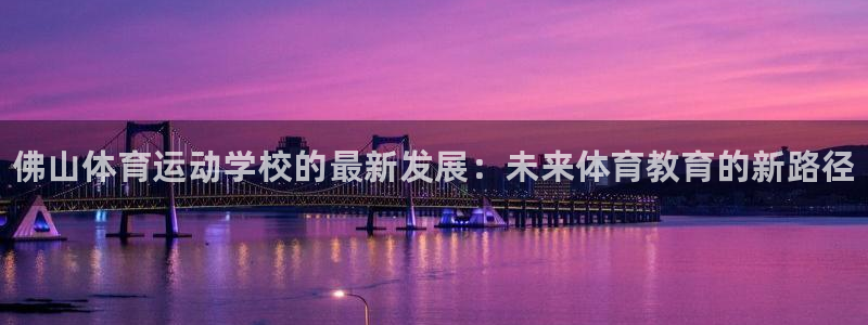 三亿体育网页版：佛山体育运动学校的最新发展：未来体育教育的新路径