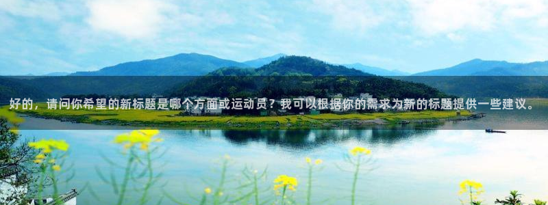 三亿体育网页版：好的，请问你希望的新标题是哪个方面或运动员？我可以根据你的需求为新的标题提供一些建议。
