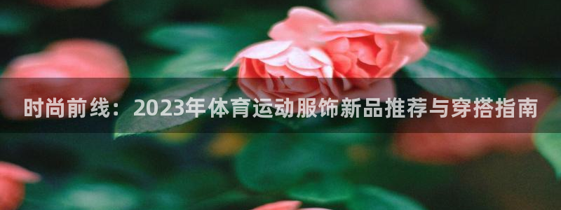 三亿体育网页版：时尚前线：2023年体育运动服饰新品推荐与穿搭指南